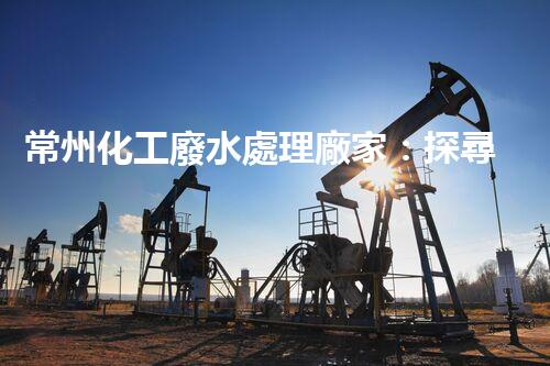常州化工廢水處理廠家：探尋綠色化工之路？